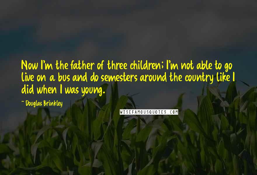 Douglas Brinkley Quotes: Now I'm the father of three children; I'm not able to go live on a bus and do semesters around the country like I did when I was young.