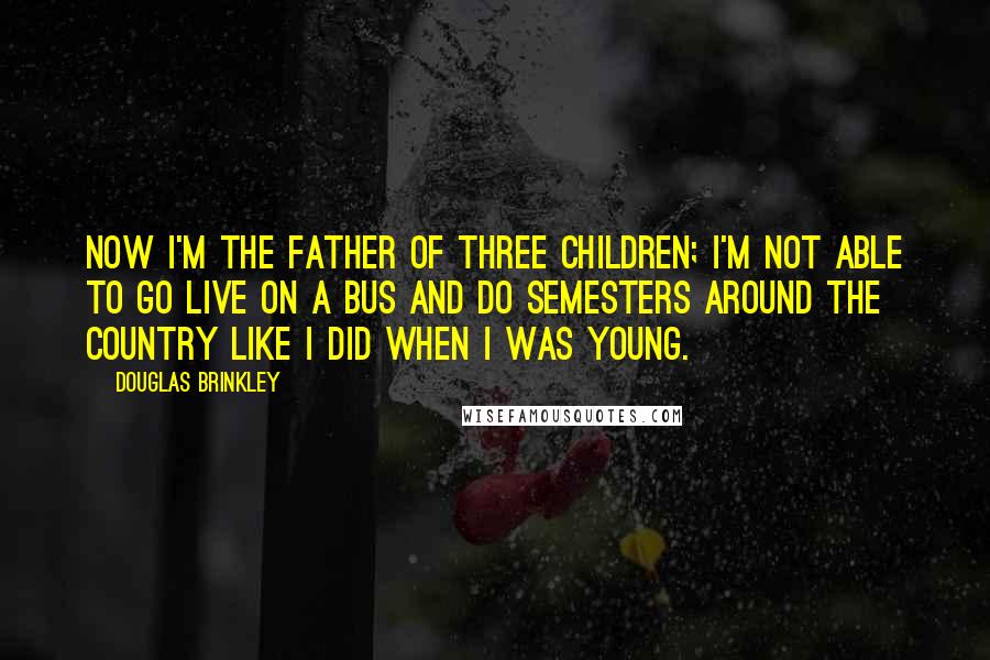 Douglas Brinkley Quotes: Now I'm the father of three children; I'm not able to go live on a bus and do semesters around the country like I did when I was young.