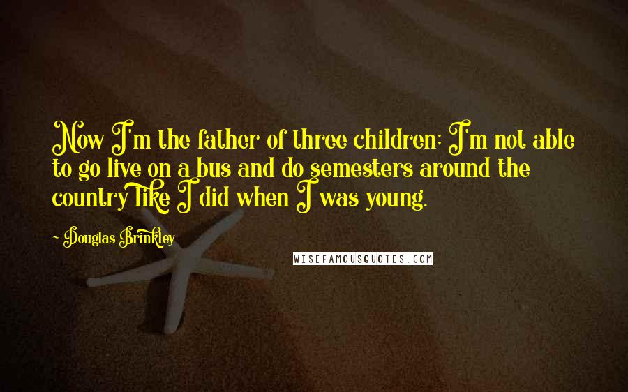 Douglas Brinkley Quotes: Now I'm the father of three children; I'm not able to go live on a bus and do semesters around the country like I did when I was young.