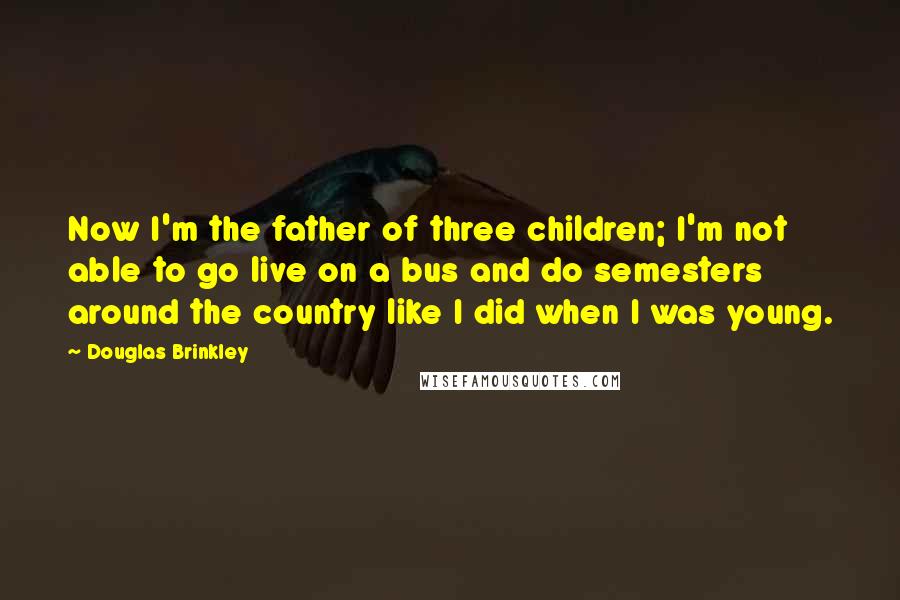 Douglas Brinkley Quotes: Now I'm the father of three children; I'm not able to go live on a bus and do semesters around the country like I did when I was young.