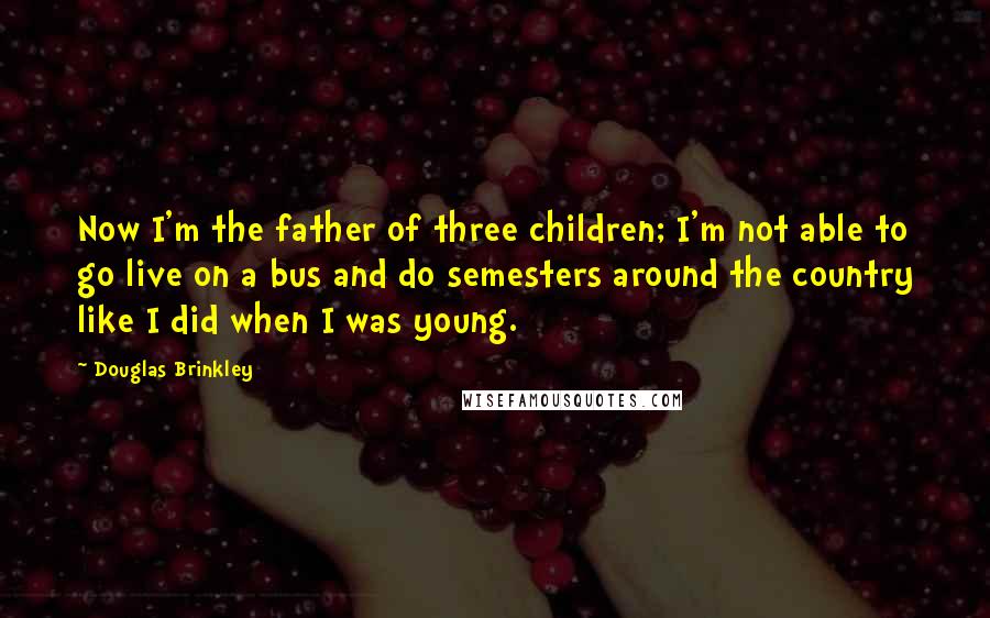 Douglas Brinkley Quotes: Now I'm the father of three children; I'm not able to go live on a bus and do semesters around the country like I did when I was young.