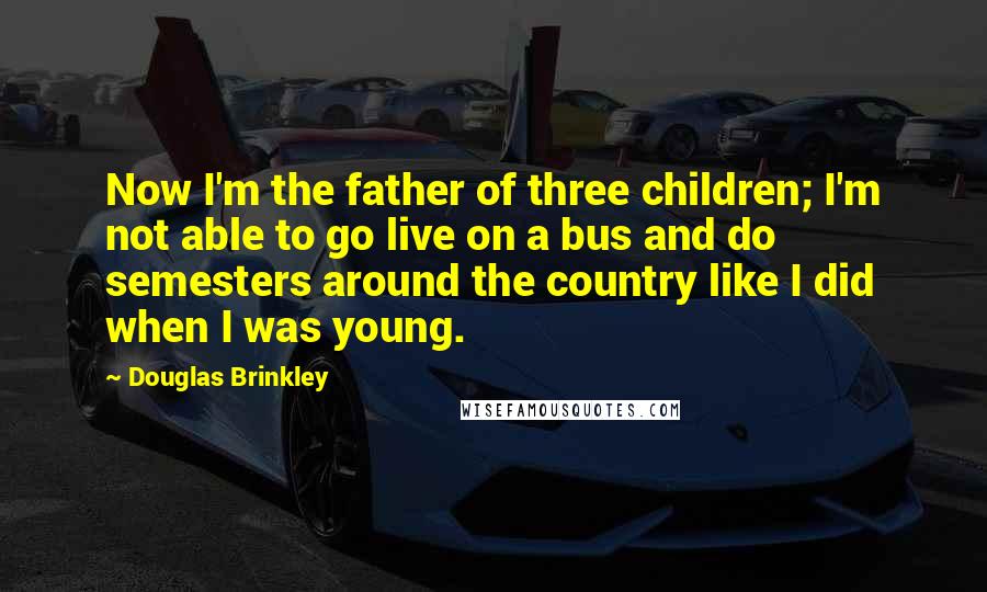 Douglas Brinkley Quotes: Now I'm the father of three children; I'm not able to go live on a bus and do semesters around the country like I did when I was young.