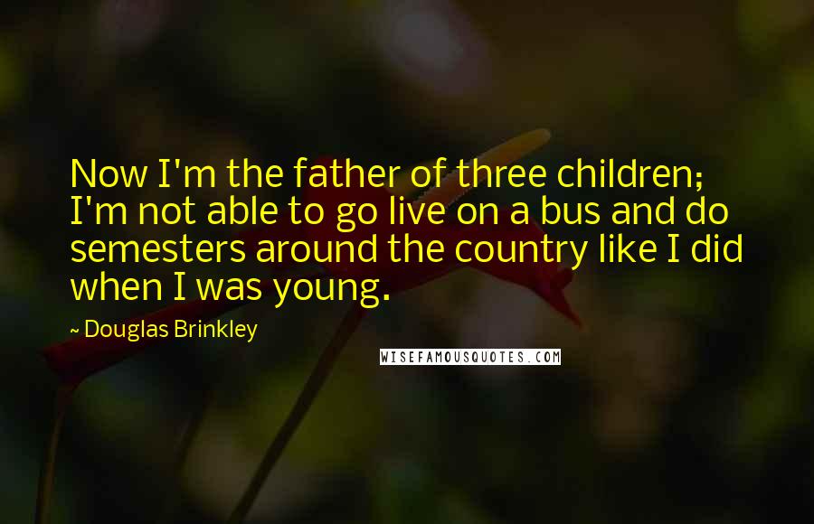 Douglas Brinkley Quotes: Now I'm the father of three children; I'm not able to go live on a bus and do semesters around the country like I did when I was young.