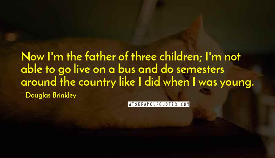 Douglas Brinkley Quotes: Now I'm the father of three children; I'm not able to go live on a bus and do semesters around the country like I did when I was young.