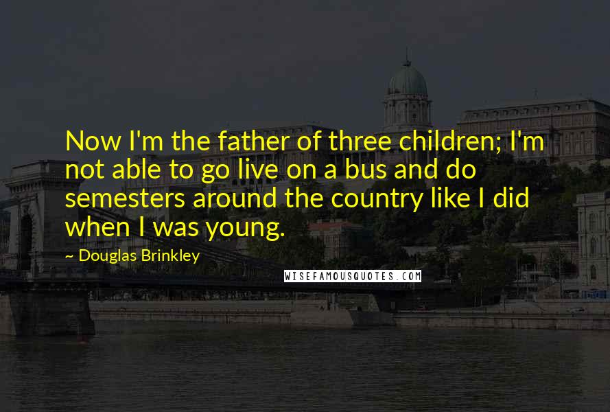 Douglas Brinkley Quotes: Now I'm the father of three children; I'm not able to go live on a bus and do semesters around the country like I did when I was young.