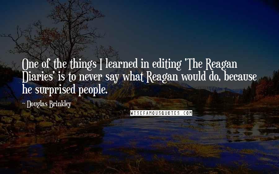 Douglas Brinkley Quotes: One of the things I learned in editing 'The Reagan Diaries' is to never say what Reagan would do, because he surprised people.