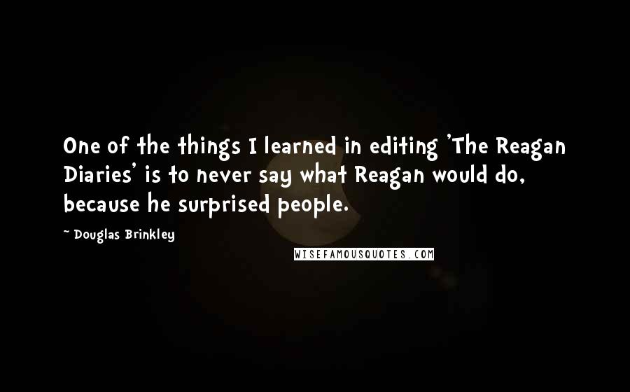 Douglas Brinkley Quotes: One of the things I learned in editing 'The Reagan Diaries' is to never say what Reagan would do, because he surprised people.
