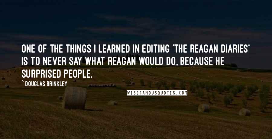 Douglas Brinkley Quotes: One of the things I learned in editing 'The Reagan Diaries' is to never say what Reagan would do, because he surprised people.