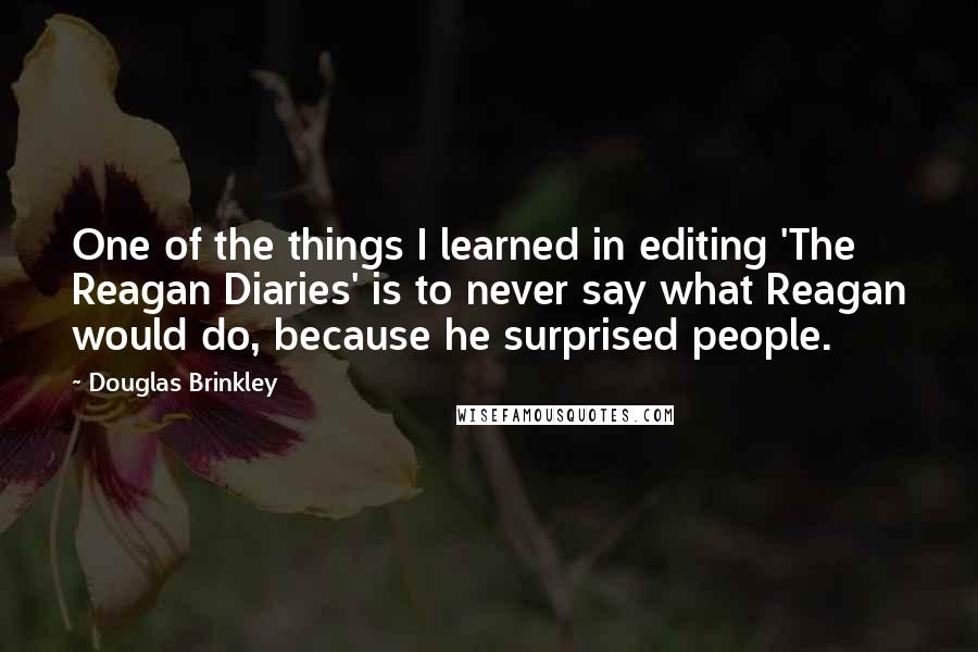 Douglas Brinkley Quotes: One of the things I learned in editing 'The Reagan Diaries' is to never say what Reagan would do, because he surprised people.