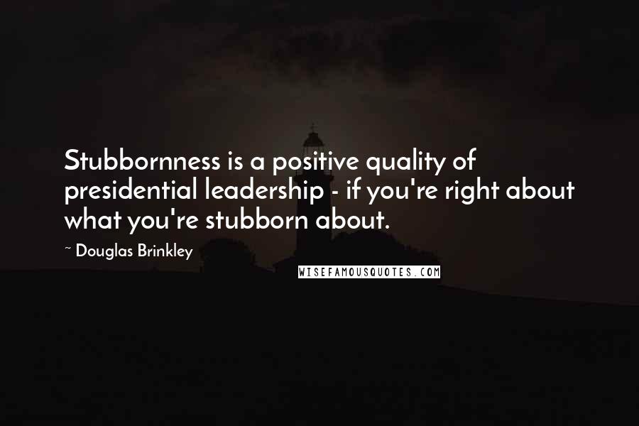 Douglas Brinkley Quotes: Stubbornness is a positive quality of presidential leadership - if you're right about what you're stubborn about.