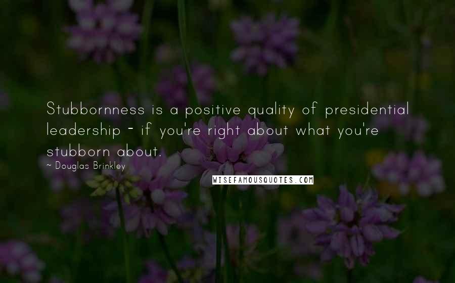 Douglas Brinkley Quotes: Stubbornness is a positive quality of presidential leadership - if you're right about what you're stubborn about.