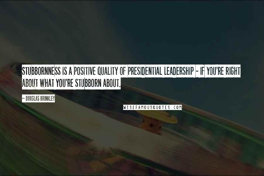 Douglas Brinkley Quotes: Stubbornness is a positive quality of presidential leadership - if you're right about what you're stubborn about.