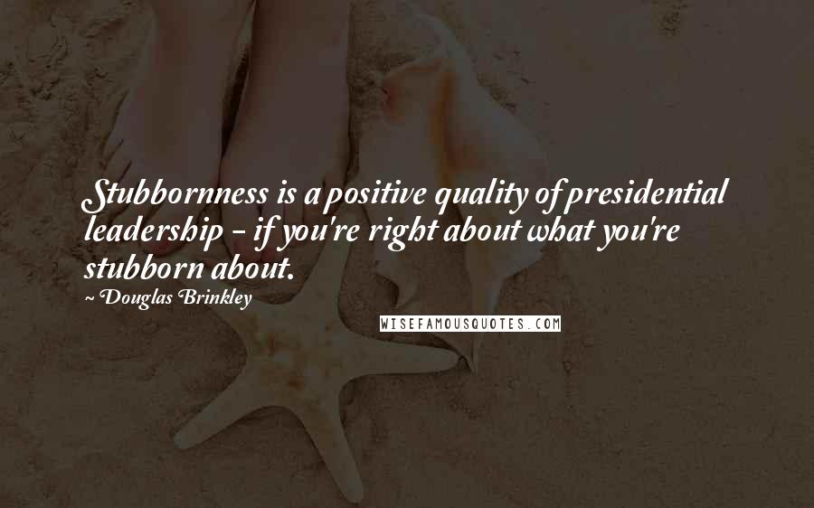 Douglas Brinkley Quotes: Stubbornness is a positive quality of presidential leadership - if you're right about what you're stubborn about.