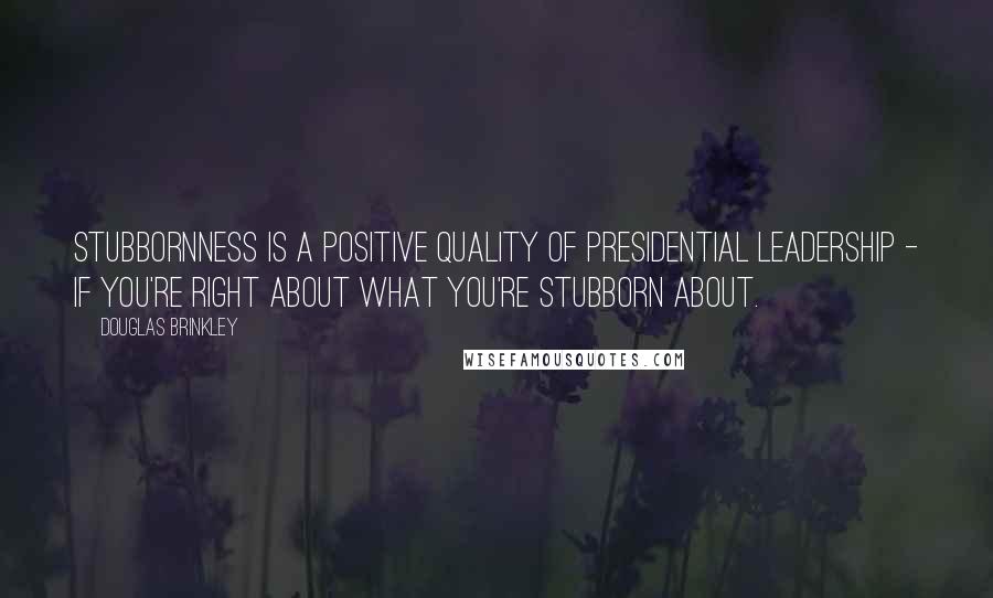 Douglas Brinkley Quotes: Stubbornness is a positive quality of presidential leadership - if you're right about what you're stubborn about.