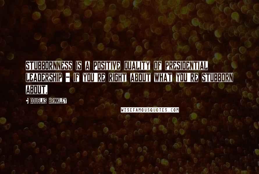 Douglas Brinkley Quotes: Stubbornness is a positive quality of presidential leadership - if you're right about what you're stubborn about.