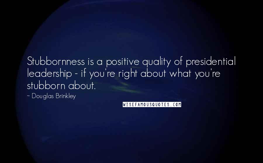 Douglas Brinkley Quotes: Stubbornness is a positive quality of presidential leadership - if you're right about what you're stubborn about.