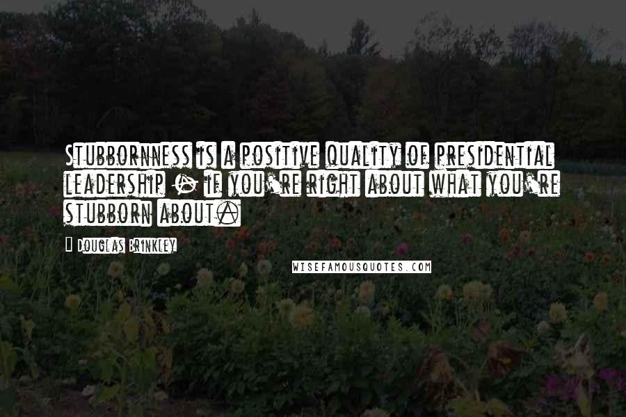 Douglas Brinkley Quotes: Stubbornness is a positive quality of presidential leadership - if you're right about what you're stubborn about.