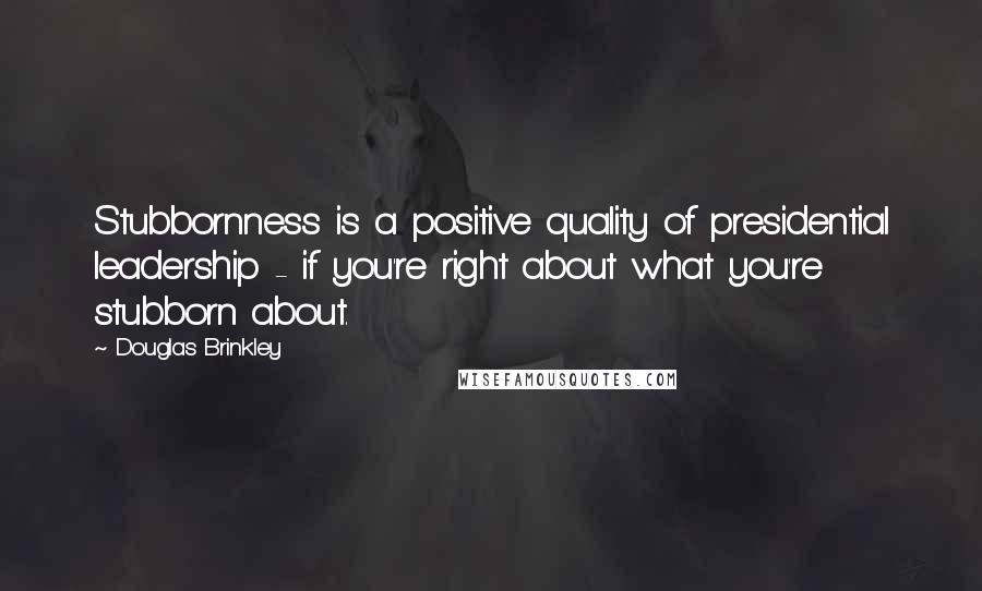 Douglas Brinkley Quotes: Stubbornness is a positive quality of presidential leadership - if you're right about what you're stubborn about.