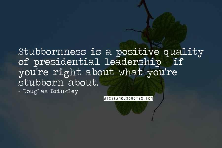 Douglas Brinkley Quotes: Stubbornness is a positive quality of presidential leadership - if you're right about what you're stubborn about.