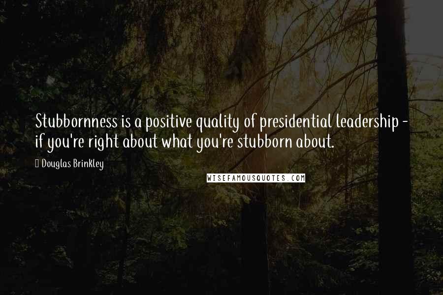 Douglas Brinkley Quotes: Stubbornness is a positive quality of presidential leadership - if you're right about what you're stubborn about.