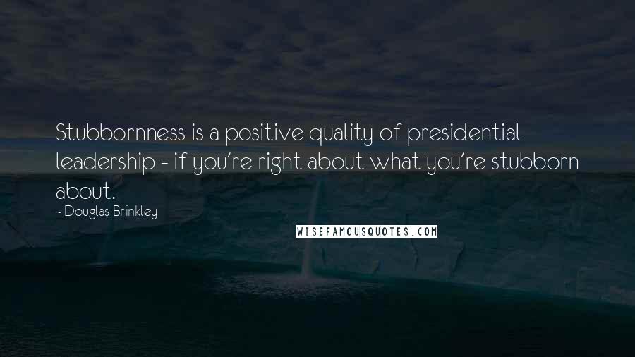 Douglas Brinkley Quotes: Stubbornness is a positive quality of presidential leadership - if you're right about what you're stubborn about.