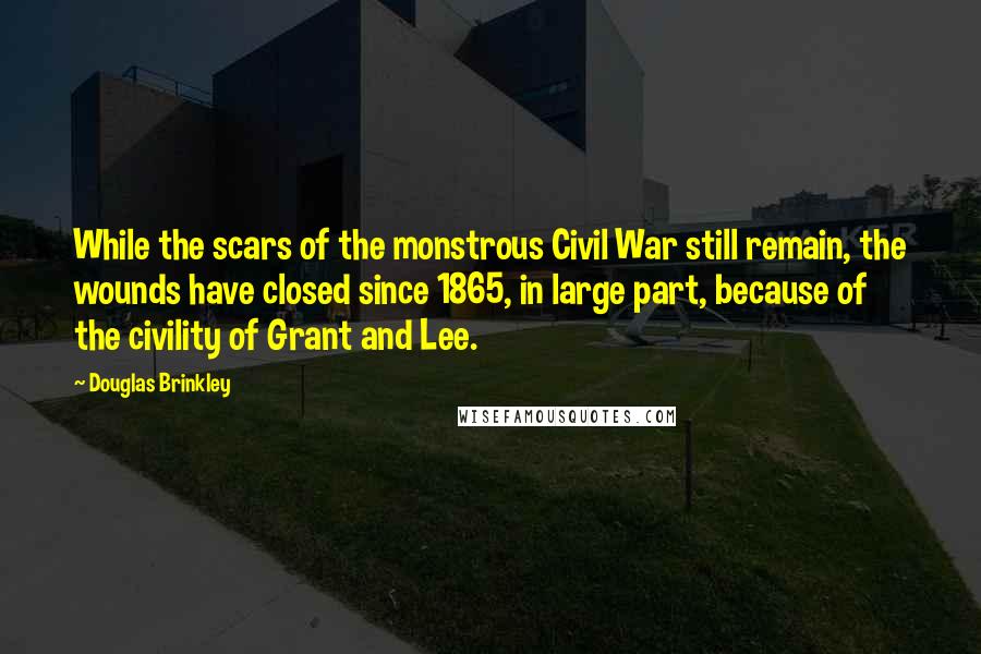 Douglas Brinkley Quotes: While the scars of the monstrous Civil War still remain, the wounds have closed since 1865, in large part, because of the civility of Grant and Lee.