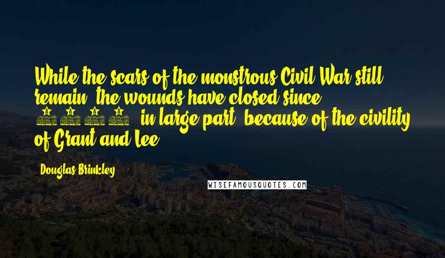 Douglas Brinkley Quotes: While the scars of the monstrous Civil War still remain, the wounds have closed since 1865, in large part, because of the civility of Grant and Lee.