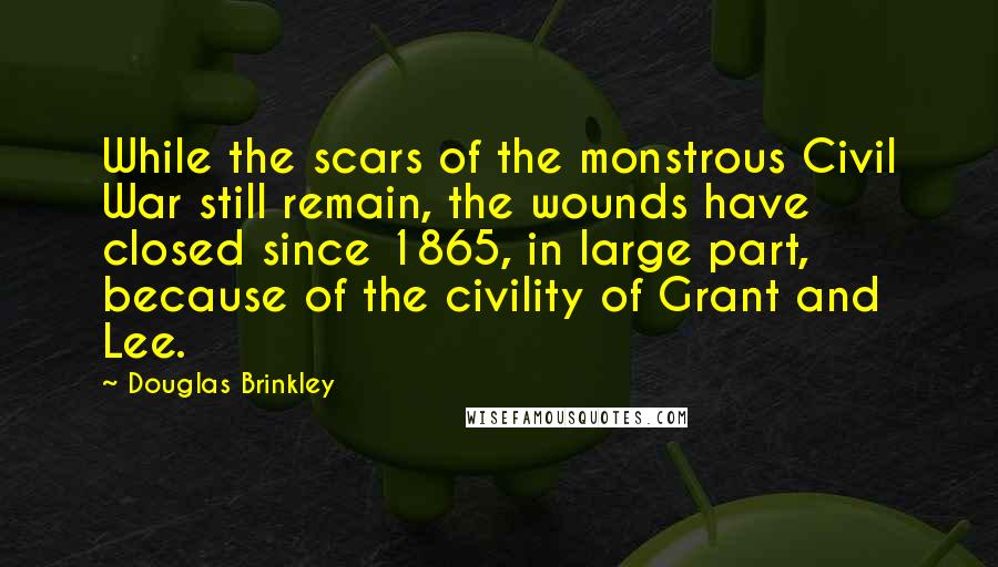 Douglas Brinkley Quotes: While the scars of the monstrous Civil War still remain, the wounds have closed since 1865, in large part, because of the civility of Grant and Lee.