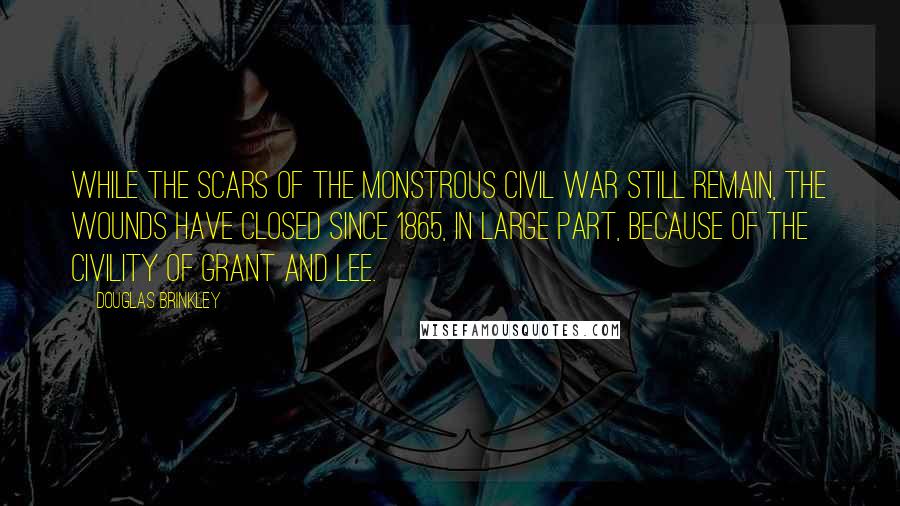 Douglas Brinkley Quotes: While the scars of the monstrous Civil War still remain, the wounds have closed since 1865, in large part, because of the civility of Grant and Lee.