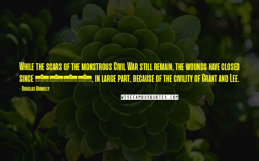 Douglas Brinkley Quotes: While the scars of the monstrous Civil War still remain, the wounds have closed since 1865, in large part, because of the civility of Grant and Lee.