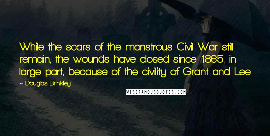 Douglas Brinkley Quotes: While the scars of the monstrous Civil War still remain, the wounds have closed since 1865, in large part, because of the civility of Grant and Lee.