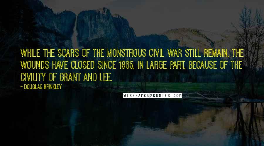Douglas Brinkley Quotes: While the scars of the monstrous Civil War still remain, the wounds have closed since 1865, in large part, because of the civility of Grant and Lee.
