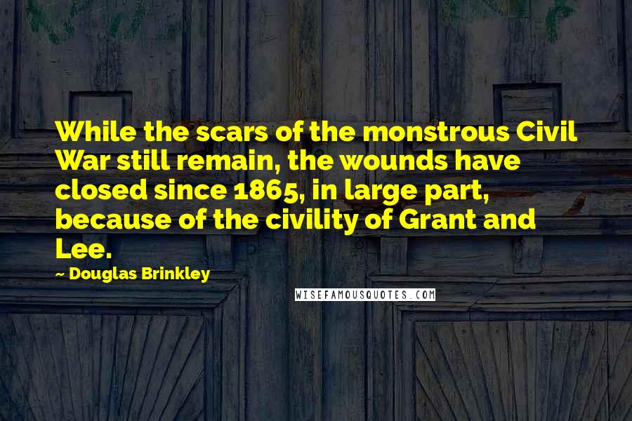 Douglas Brinkley Quotes: While the scars of the monstrous Civil War still remain, the wounds have closed since 1865, in large part, because of the civility of Grant and Lee.