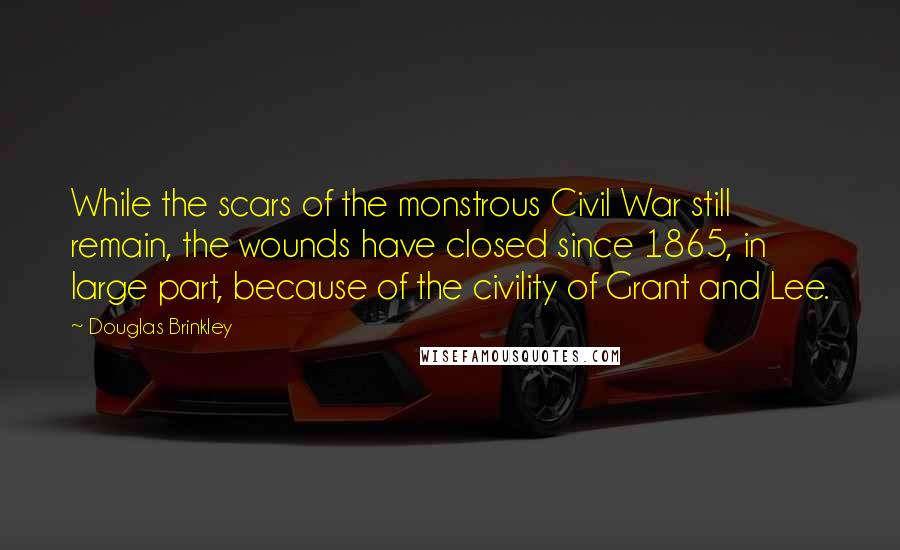 Douglas Brinkley Quotes: While the scars of the monstrous Civil War still remain, the wounds have closed since 1865, in large part, because of the civility of Grant and Lee.