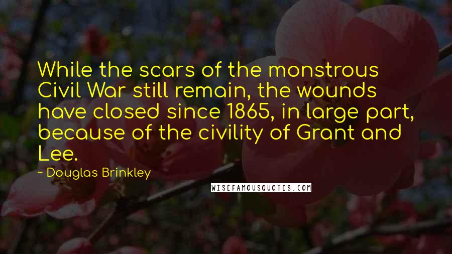 Douglas Brinkley Quotes: While the scars of the monstrous Civil War still remain, the wounds have closed since 1865, in large part, because of the civility of Grant and Lee.