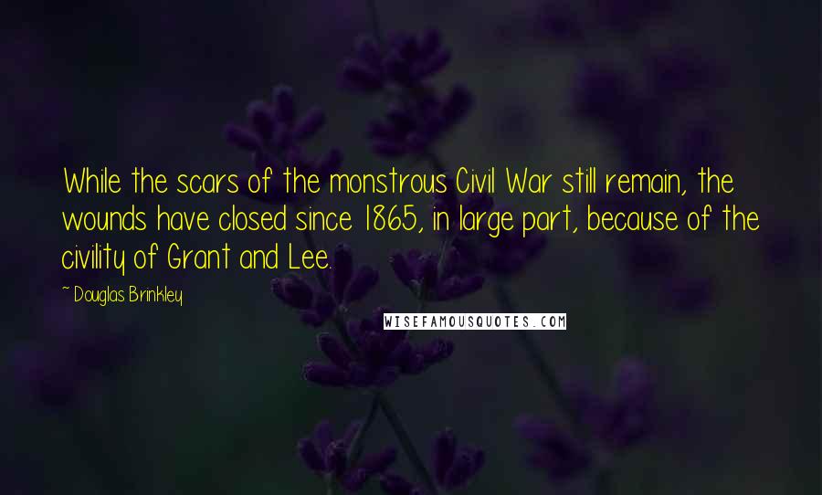 Douglas Brinkley Quotes: While the scars of the monstrous Civil War still remain, the wounds have closed since 1865, in large part, because of the civility of Grant and Lee.