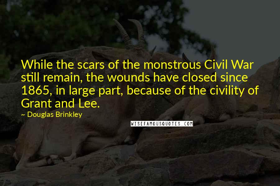 Douglas Brinkley Quotes: While the scars of the monstrous Civil War still remain, the wounds have closed since 1865, in large part, because of the civility of Grant and Lee.