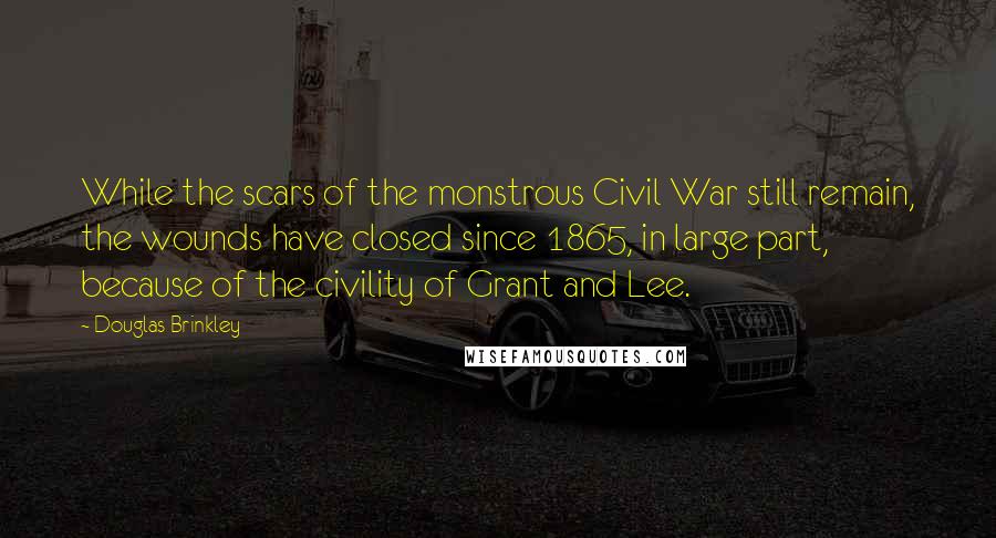 Douglas Brinkley Quotes: While the scars of the monstrous Civil War still remain, the wounds have closed since 1865, in large part, because of the civility of Grant and Lee.