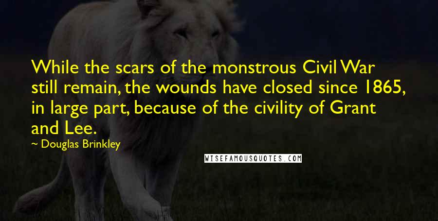 Douglas Brinkley Quotes: While the scars of the monstrous Civil War still remain, the wounds have closed since 1865, in large part, because of the civility of Grant and Lee.