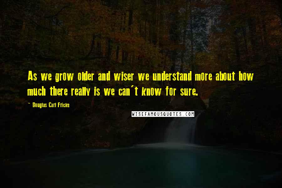 Douglas Carl Fricke Quotes: As we grow older and wiser we understand more about how much there really is we can't know for sure.