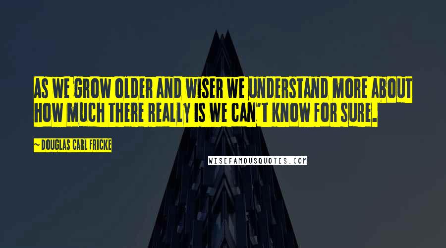 Douglas Carl Fricke Quotes: As we grow older and wiser we understand more about how much there really is we can't know for sure.