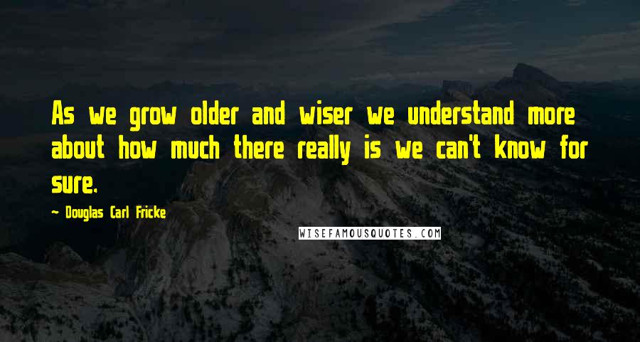 Douglas Carl Fricke Quotes: As we grow older and wiser we understand more about how much there really is we can't know for sure.