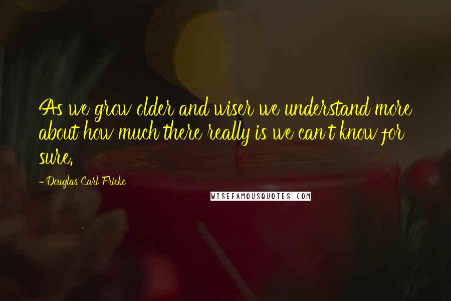 Douglas Carl Fricke Quotes: As we grow older and wiser we understand more about how much there really is we can't know for sure.