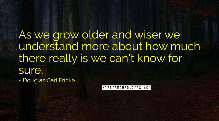 Douglas Carl Fricke Quotes: As we grow older and wiser we understand more about how much there really is we can't know for sure.