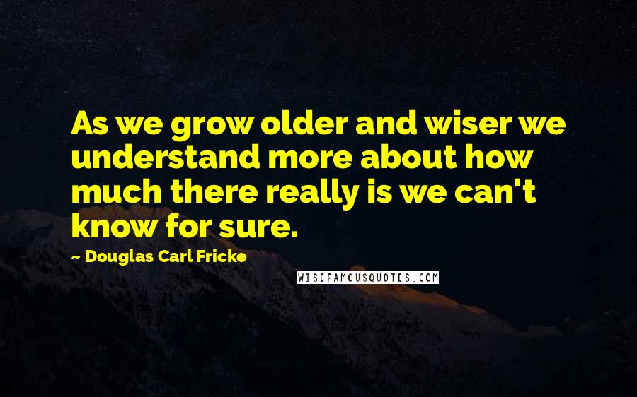 Douglas Carl Fricke Quotes: As we grow older and wiser we understand more about how much there really is we can't know for sure.