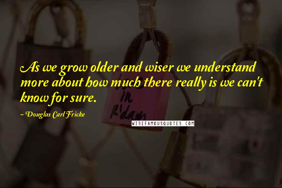 Douglas Carl Fricke Quotes: As we grow older and wiser we understand more about how much there really is we can't know for sure.