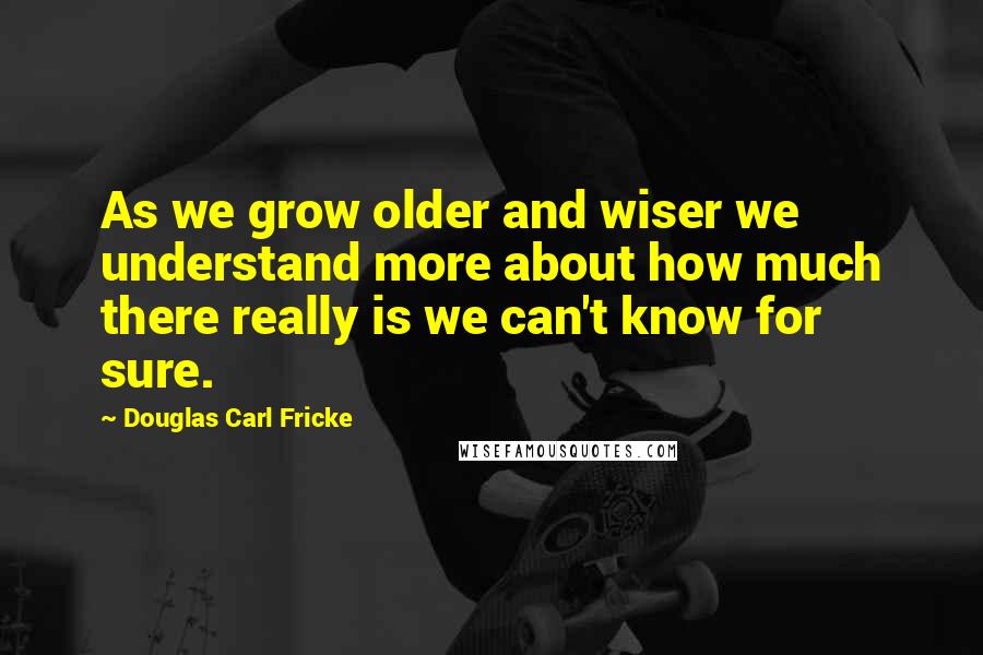 Douglas Carl Fricke Quotes: As we grow older and wiser we understand more about how much there really is we can't know for sure.