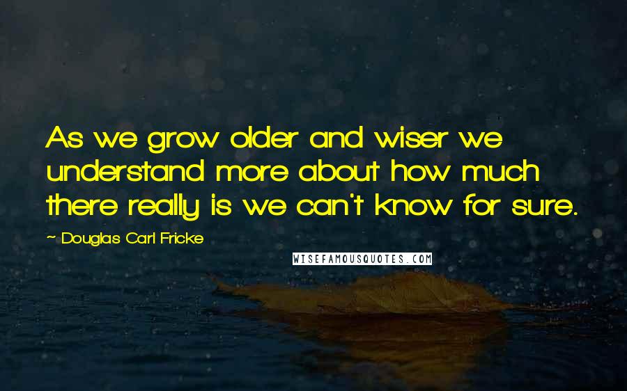 Douglas Carl Fricke Quotes: As we grow older and wiser we understand more about how much there really is we can't know for sure.