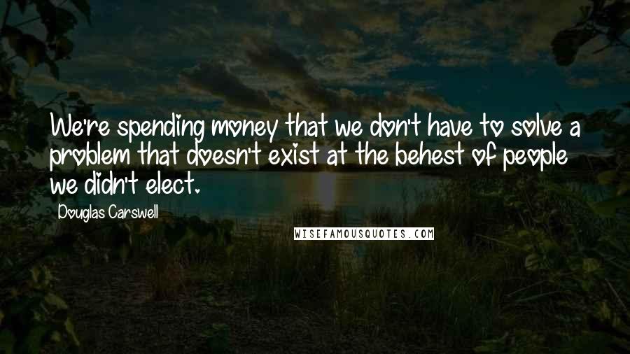 Douglas Carswell Quotes: We're spending money that we don't have to solve a problem that doesn't exist at the behest of people we didn't elect.