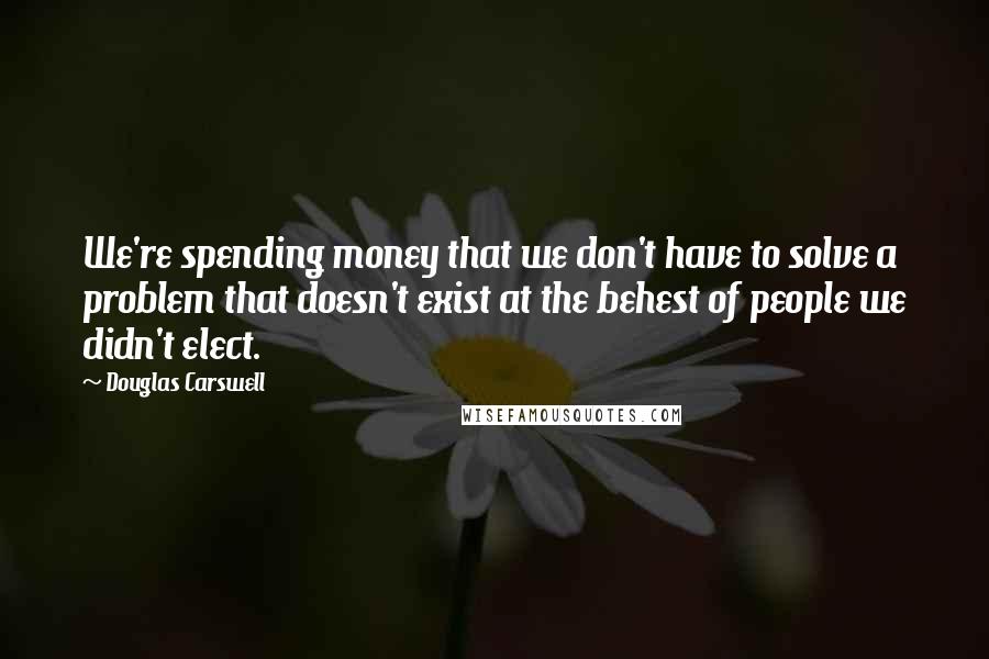 Douglas Carswell Quotes: We're spending money that we don't have to solve a problem that doesn't exist at the behest of people we didn't elect.